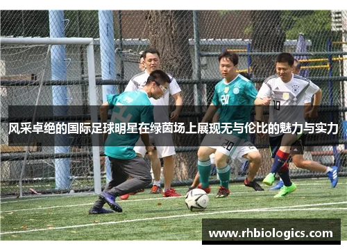 风采卓绝的国际足球明星在绿茵场上展现无与伦比的魅力与实力