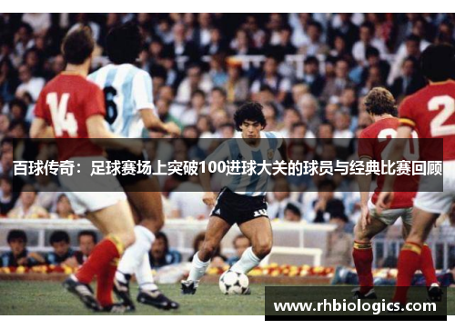 百球传奇：足球赛场上突破100进球大关的球员与经典比赛回顾
